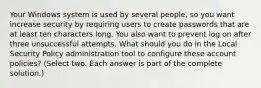 Your Windows system is used by several people, so you want increase security by requiring users to create passwords that are at least ten characters long. You also want to prevent log on after three unsuccessful attempts. What should you do in the Local Security Policy administration tool to configure these account policies? (Select two. Each answer is part of the complete solution.)