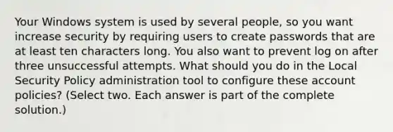 Your Windows system is used by several people, so you want increase security by requiring users to create passwords that are at least ten characters long. You also want to prevent log on after three unsuccessful attempts. What should you do in the Local Security Policy administration tool to configure these account policies? (Select two. Each answer is part of the complete solution.)