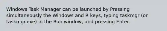 Windows Task Manager can be launched by Pressing simultaneously the Windows and R keys, typing taskmgr (or taskmgr.exe) in the Run window, and pressing Enter.