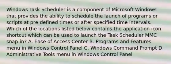 Windows Task Scheduler is a component of Microsoft Windows that provides the ability to schedule the launch of programs or scripts at pre-defined times or after specified time intervals. Which of the locations listed below contains the application icon shortcut which can be used to launch the Task Scheduler MMC snap-in? A. Ease of Access Center B. Programs and Features menu in Windows Control Panel C. Windows Command Prompt D. Administrative Tools menu in Windows Control Panel