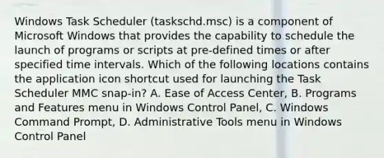 Windows Task Scheduler (taskschd.msc) is a component of Microsoft Windows that provides the capability to schedule the launch of programs or scripts at pre-defined times or after specified <a href='https://www.questionai.com/knowledge/kistlM8mUs-time-interval' class='anchor-knowledge'>time interval</a>s. Which of the following locations contains the application icon shortcut used for launching the Task Scheduler MMC snap-in? A. Ease of Access Center, B. Programs and Features menu in Windows Control Panel, C. Windows Command Prompt, D. Administrative Tools menu in Windows Control Panel