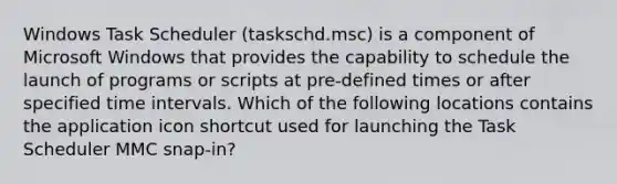 Windows Task Scheduler (taskschd.msc) is a component of Microsoft Windows that provides the capability to schedule the launch of programs or scripts at pre-defined times or after specified <a href='https://www.questionai.com/knowledge/kistlM8mUs-time-interval' class='anchor-knowledge'>time interval</a>s. Which of the following locations contains the application icon shortcut used for launching the Task Scheduler MMC snap-in?