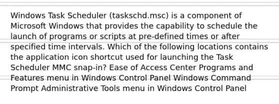 Windows Task Scheduler (taskschd.msc) is a component of Microsoft Windows that provides the capability to schedule the launch of programs or scripts at pre-defined times or after specified <a href='https://www.questionai.com/knowledge/kistlM8mUs-time-interval' class='anchor-knowledge'>time interval</a>s. Which of the following locations contains the application icon shortcut used for launching the Task Scheduler MMC snap-in? Ease of Access Center Programs and Features menu in Windows Control Panel Windows Command Prompt Administrative Tools menu in Windows Control Panel