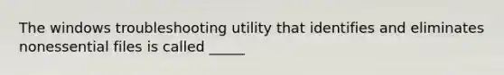 The windows troubleshooting utility that identifies and eliminates nonessential files is called _____