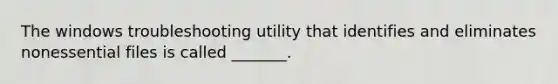 The windows troubleshooting utility that identifies and eliminates nonessential files is called _______.