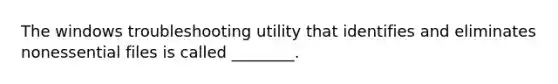 The windows troubleshooting utility that identifies and eliminates nonessential files is called ________.