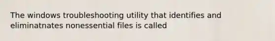 The windows troubleshooting utility that identifies and eliminatnates nonessential files is called