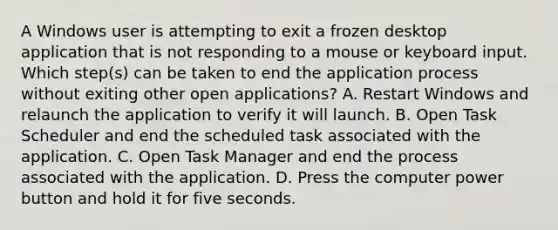 A Windows user is attempting to exit a frozen desktop application that is not responding to a mouse or keyboard input. Which step(s) can be taken to end the application process without exiting other open applications? A. Restart Windows and relaunch the application to verify it will launch. B. Open Task Scheduler and end the scheduled task associated with the application. C. Open Task Manager and end the process associated with the application. D. Press the computer power button and hold it for five seconds.