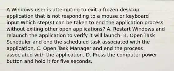 A Windows user is attempting to exit a frozen desktop application that is not responding to a mouse or keyboard input.Which step(s) can be taken to end the application process without exiting other open applications? A. Restart Windows and relaunch the application to verify it will launch. B. Open Task Scheduler and end the scheduled task associated with the application. C. Open Task Manager and end the process associated with the application. D. Press the computer power button and hold it for five seconds.