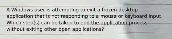 A Windows user is attempting to exit a frozen desktop application that is not responding to a mouse or keyboard input. Which step(s) can be taken to end the application process without exiting other open applications?