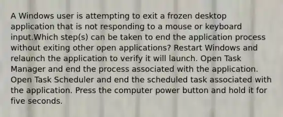 A Windows user is attempting to exit a frozen desktop application that is not responding to a mouse or keyboard input.Which step(s) can be taken to end the application process without exiting other open applications? Restart Windows and relaunch the application to verify it will launch. Open Task Manager and end the process associated with the application. Open Task Scheduler and end the scheduled task associated with the application. Press the computer power button and hold it for five seconds.