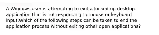 A Windows user is attempting to exit a locked up desktop application that is not responding to mouse or keyboard input.Which of the following steps can be taken to end the application process without exiting other open applications?