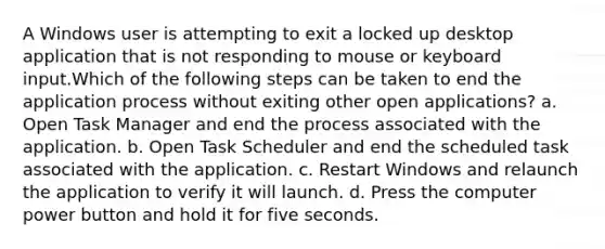 A Windows user is attempting to exit a locked up desktop application that is not responding to mouse or keyboard input.Which of the following steps can be taken to end the application process without exiting other open applications? a. Open Task Manager and end the process associated with the application. b. Open Task Scheduler and end the scheduled task associated with the application. c. Restart Windows and relaunch the application to verify it will launch. d. Press the computer power button and hold it for five seconds.