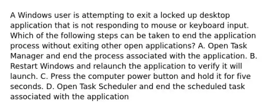 A Windows user is attempting to exit a locked up desktop application that is not responding to mouse or keyboard input. Which of the following steps can be taken to end the application process without exiting other open applications? A. Open Task Manager and end the process associated with the application. B. Restart Windows and relaunch the application to verify it will launch. C. Press the computer power button and hold it for five seconds. D. Open Task Scheduler and end the scheduled task associated with the application