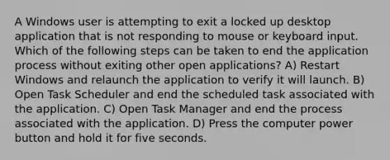 A Windows user is attempting to exit a locked up desktop application that is not responding to mouse or keyboard input. Which of the following steps can be taken to end the application process without exiting other open applications? A) Restart Windows and relaunch the application to verify it will launch. B) Open Task Scheduler and end the scheduled task associated with the application. C) Open Task Manager and end the process associated with the application. D) Press the computer power button and hold it for five seconds.