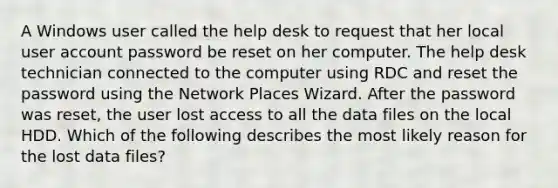 A Windows user called the help desk to request that her local user account password be reset on her computer. The help desk technician connected to the computer using RDC and reset the password using the Network Places Wizard. After the password was reset, the user lost access to all the data files on the local HDD. Which of the following describes the most likely reason for the lost data files?