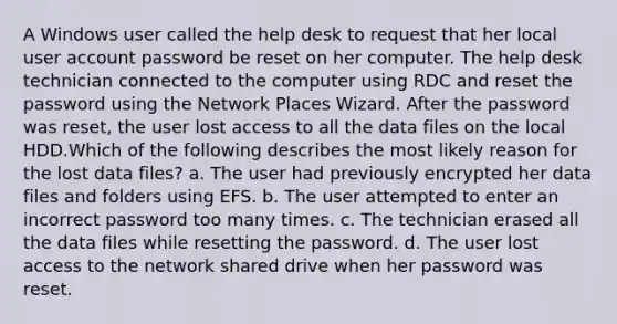 A Windows user called the help desk to request that her local user account password be reset on her computer. The help desk technician connected to the computer using RDC and reset the password using the Network Places Wizard. After the password was reset, the user lost access to all the data files on the local HDD.Which of the following describes the most likely reason for the lost data files? a. The user had previously encrypted her data files and folders using EFS. b. The user attempted to enter an incorrect password too many times. c. The technician erased all the data files while resetting the password. d. The user lost access to the network shared drive when her password was reset.