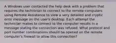 A Windows user contacted the help desk with a problem that requires the technician to connect to the remote computers using Remote Assistance to view a very detailed and cryptic error message on the user's desktop. Each attempt the technician makes to connect to the computer results in a message stating the connection was refused. What protocol and port number combinations should be opened on the remote computer's firewall to allow this connection?