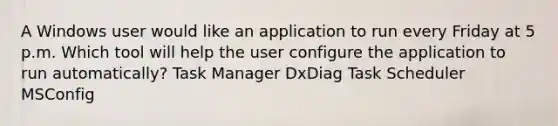 A Windows user would like an application to run every Friday at 5 p.m. Which tool will help the user configure the application to run automatically? Task Manager DxDiag Task Scheduler MSConfig