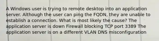 A Windows user is trying to remote desktop into an application server. Although the user can ping the FQDN, they are unable to establish a connection. What is most likely the cause? The application server is down Firewall blocking TCP port 3389 The application server is on a different VLAN DNS misconfiguration