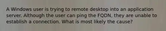 A Windows user is trying to remote desktop into an application server. Although the user can ping the FQDN, they are unable to establish a connection. What is most likely the cause?