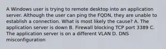 A Windows user is trying to remote desktop into an application server. Although the user can ping the FQDN, they are unable to establish a connection. What is most likely the cause? A. The application server is down B. Firewall blocking TCP port 3389 C. The application server is on a different VLAN D. DNS misconfiguration