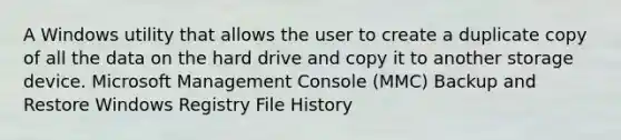 A Windows utility that allows the user to create a duplicate copy of all the data on the hard drive and copy it to another storage device. Microsoft Management Console (MMC) Backup and Restore Windows Registry File History