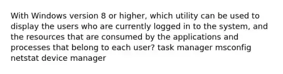 With Windows version 8 or higher, which utility can be used to display the users who are currently logged in to the system, and the resources that are consumed by the applications and processes that belong to each user? task manager msconfig netstat device manager