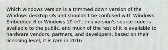 Which windows version is a trimmed-down version of the Windows desktop OS and shouldn't be confused with Windows Embedded 8 or Windows 10 IoT; this version's source code is available to the public, and much of the rest of it is available to hardware vendors, partners, and developers, based on their licensing level; it is rare in 2016