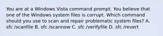 You are at a Windows Vista command prompt. You believe that one of the Windows system files is corrupt. Which command should you use to scan and repair problematic system files? A. sfc /scanfile B. sfc /scannow C. sfc /verifyfile D. sfc /revert