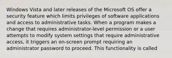 Windows Vista and later releases of the Microsoft OS offer a security feature which limits privileges of software applications and access to administrative tasks. When a program makes a change that requires administrator-level permission or a user attempts to modify system settings that require administrative access, it triggers an on-screen prompt requiring an administrator password to proceed. This functionality is called