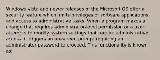 Windows Vista and newer releases of the Microsoft OS offer a security feature which limits privileges of software applications and access to administrative tasks. When a program makes a change that requires administrator-level permission or a user attempts to modify system settings that require administrative access, it triggers an on-screen prompt requiring an administrator password to proceed. This functionality is known as: