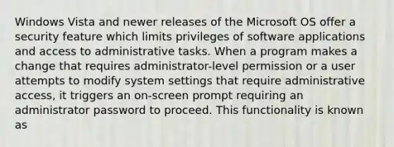 Windows Vista and newer releases of the Microsoft OS offer a security feature which limits privileges of software applications and access to administrative tasks. When a program makes a change that requires administrator-level permission or a user attempts to modify system settings that require administrative access, it triggers an on-screen prompt requiring an administrator password to proceed. This functionality is known as