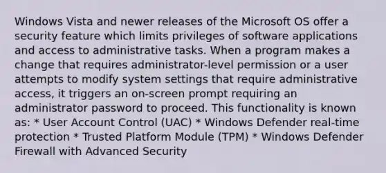 Windows Vista and newer releases of the Microsoft OS offer a security feature which limits privileges of software applications and access to administrative tasks. When a program makes a change that requires administrator-level permission or a user attempts to modify system settings that require administrative access, it triggers an on-screen prompt requiring an administrator password to proceed. This functionality is known as: * User Account Control (UAC) * Windows Defender real-time protection * Trusted Platform Module (TPM) * Windows Defender Firewall with Advanced Security