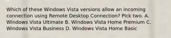 Which of these Windows Vista versions allow an incoming connection using Remote Desktop Connection? Pick two. A. Windows Vista Ultimate B. Windows Vista Home Premium C. Windows Vista Business D. Windows Vista Home Basic