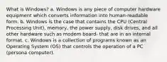 What is Windows? a. Windows is any piece of computer hardware equipment which converts information into human-readable form. b. Windows is the case that contains the CPU (Central Processing Unit), memory, the power supply, disk drives, and all other hardware such as modem board- that are in an internal format. c. Windows is a collection of programs known as an Operating System (OS) that controls the operation of a PC (persona computer).