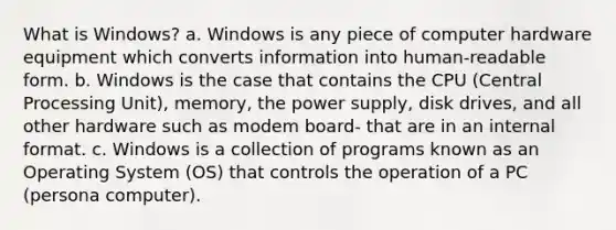 What is Windows? a. Windows is any piece of computer hardware equipment which converts information into human-readable form. b. Windows is the case that contains the CPU (Central Processing Unit), memory, the power supply, disk drives, and all other hardware such as modem board- that are in an internal format. c. Windows is a collection of programs known as an Operating System (OS) that controls the operation of a PC (persona computer).