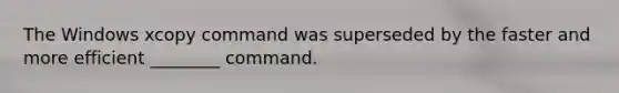 The Windows xcopy command was superseded by the faster and more efficient ________ command.