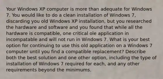 Your Windows XP computer is more than adequate for Windows 7. You would like to do a clean installation of Windows 7, discarding you old Windows XP installation, but you researched the hardware and software and you found that while all the hardware is compatible, one critical ole application in incompatable and will not run in Windows 7. What is your best option for continuing to use this old application on a Windows 7 computer until you find a compatible replacement? Describe both the best solution and one other option, including the type of installation of Windows 7 required for each, and any other requirements beyond the minimums.