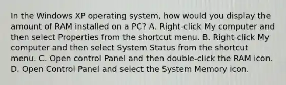 In the Windows XP operating system, how would you display the amount of RAM installed on a PC? A. Right-click My computer and then select Properties from the shortcut menu. B. Right-click My computer and then select System Status from the shortcut menu. C. Open control Panel and then double-click the RAM icon. D. Open Control Panel and select the System Memory icon.