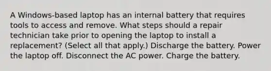 A Windows-based laptop has an internal battery that requires tools to access and remove. What steps should a repair technician take prior to opening the laptop to install a replacement? (Select all that apply.) Discharge the battery. Power the laptop off. Disconnect the AC power. Charge the battery.