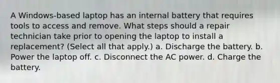 A Windows-based laptop has an internal battery that requires tools to access and remove. What steps should a repair technician take prior to opening the laptop to install a replacement? (Select all that apply.) a. Discharge the battery. b. Power the laptop off. c. Disconnect the AC power. d. Charge the battery.