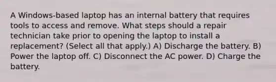 A Windows-based laptop has an internal battery that requires tools to access and remove. What steps should a repair technician take prior to opening the laptop to install a replacement? (Select all that apply.) A) Discharge the battery. B) Power the laptop off. C) Disconnect the AC power. D) Charge the battery.