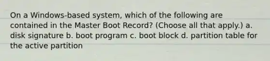 On a Windows-based system, which of the following are contained in the Master Boot Record? (Choose all that apply.) a. disk signature b. boot program c. boot block d. partition table for the active partition