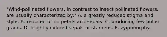 "Wind-pollinated flowers, in contrast to insect pollinated flowers, are usually characterized by:" A. a greatly reduced stigma and style. B. reduced or no petals and sepals. C. producing few pollen grains. D. brightly colored sepals or stamens. E. zygomorphy.