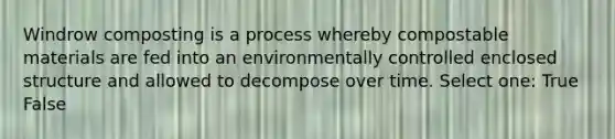 Windrow composting is a process whereby compostable materials are fed into an environmentally controlled enclosed structure and allowed to decompose over time. Select one: True False