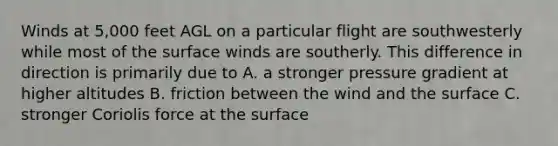 Winds at 5,000 feet AGL on a particular flight are southwesterly while most of the surface winds are southerly. This difference in direction is primarily due to A. a stronger pressure gradient at higher altitudes B. friction between the wind and the surface C. stronger Coriolis force at the surface