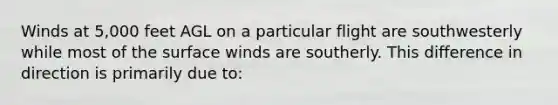 Winds at 5,000 feet AGL on a particular flight are southwesterly while most of the surface winds are southerly. This difference in direction is primarily due to: