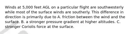 Winds at 5,000 feet AGL on a particular flight are southwesterly while most of the surface winds are southerly. This difference in direction is primarily due to A. friction between the wind and the surface. B. a stronger pressure gradient at higher altitudes. C. stronger Coriolis force at the surface.