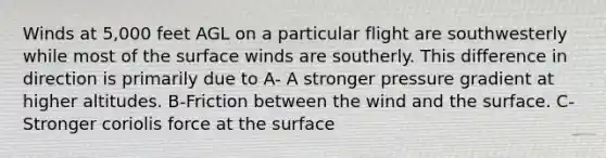 Winds at 5,000 feet AGL on a particular flight are southwesterly while most of the surface winds are southerly. This difference in direction is primarily due to A- A stronger pressure gradient at higher altitudes. B-Friction between the wind and the surface. C- Stronger coriolis force at the surface